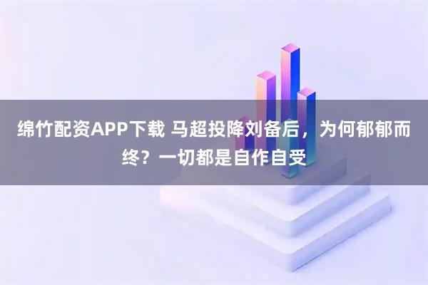 绵竹配资APP下载 马超投降刘备后，为何郁郁而终？一切都是自作自受