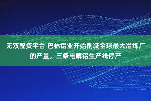 无双配资平台 巴林铝业开始削减全球最大冶炼厂的产量，三条电解铝生产线停产