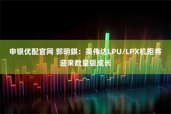 申银优配官网 郭明錤：英伟达LPU/LPX机柜将迎来数量级成长