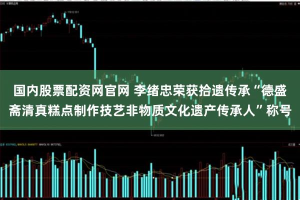 国内股票配资网官网 李绪忠荣获拾遗传承“德盛斋清真糕点制作技艺非物质文化遗产传承人”称号