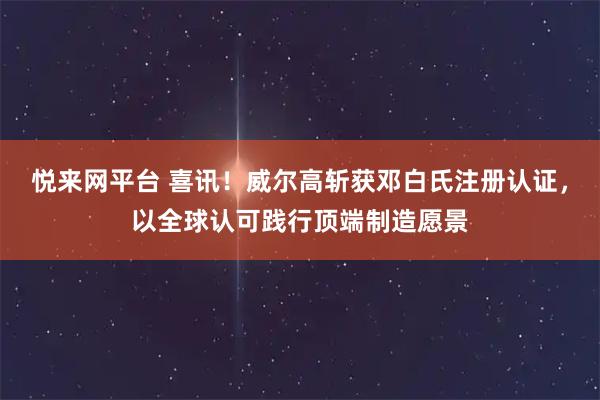 悦来网平台 喜讯！威尔高斩获邓白氏注册认证，以全球认可践行顶端制造愿景