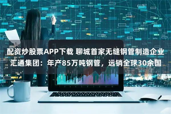 配资炒股票APP下载 聊城首家无缝钢管制造企业汇通集团：年产85万吨钢管，远销全球30余国