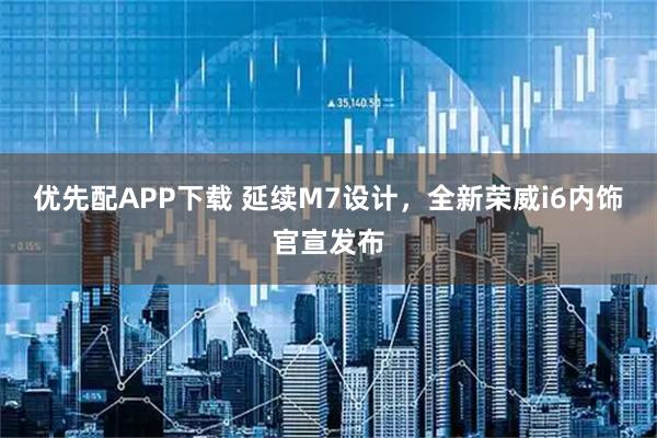 优先配APP下载 延续M7设计，全新荣威i6内饰官宣发布