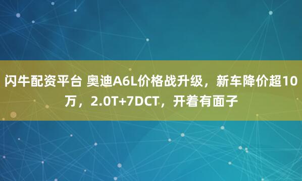 闪牛配资平台 奥迪A6L价格战升级，新车降价超10万，2.0T+7DCT，开着有面子