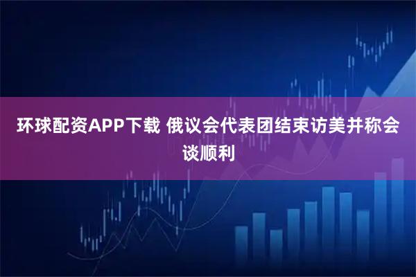 环球配资APP下载 俄议会代表团结束访美并称会谈顺利