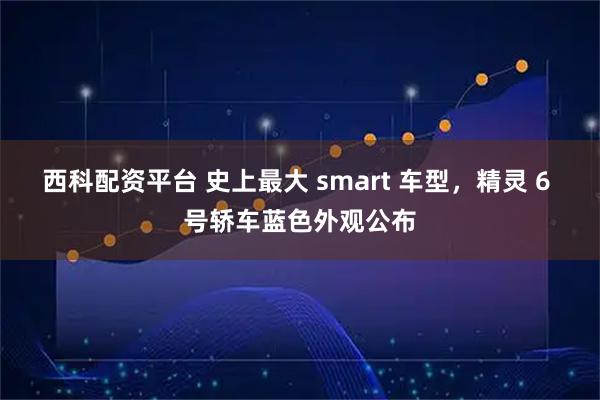 西科配资平台 史上最大 smart 车型，精灵 6 号轿车蓝色外观公布