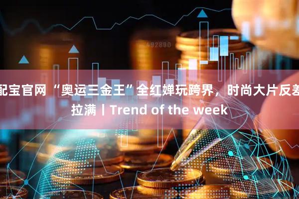 资配宝官网 “奥运三金王”全红婵玩跨界，时尚大片反差感拉满丨Trend of the week