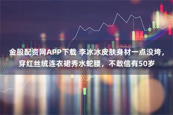 金股配资网APP下载 李冰冰皮肤身材一点没垮，穿红丝绒连衣裙秀水蛇腰，不敢信有50岁