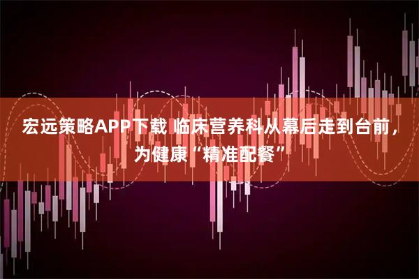 宏远策略APP下载 临床营养科从幕后走到台前，为健康“精准配餐”