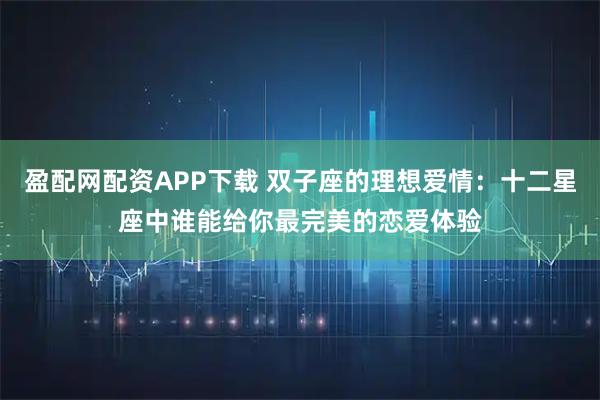 盈配网配资APP下载 双子座的理想爱情：十二星座中谁能给你最完美的恋爱体验