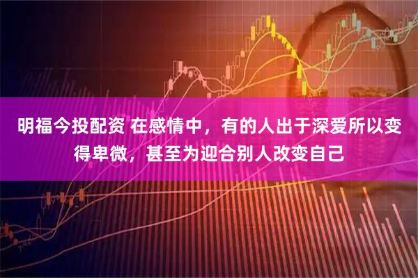 明福今投配资 在感情中，有的人出于深爱所以变得卑微，甚至为迎合别人改变自己