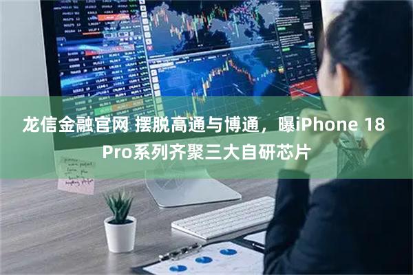 龙信金融官网 摆脱高通与博通，曝iPhone 18 Pro系列齐聚三大自研芯片