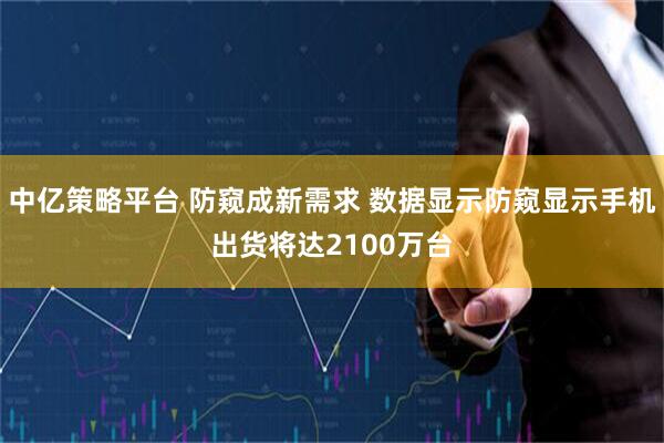 中亿策略平台 防窥成新需求 数据显示防窥显示手机出货将达2100万台