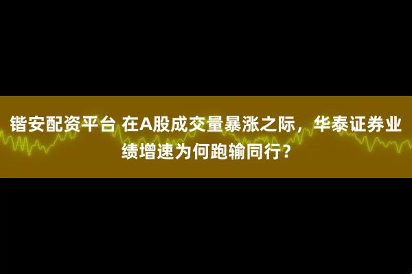 锴安配资平台 在A股成交量暴涨之际,华泰证券业绩增速为何跑输同行?