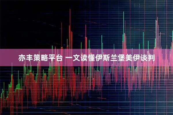 亦丰策略平台 一文读懂伊斯兰堡美伊谈判