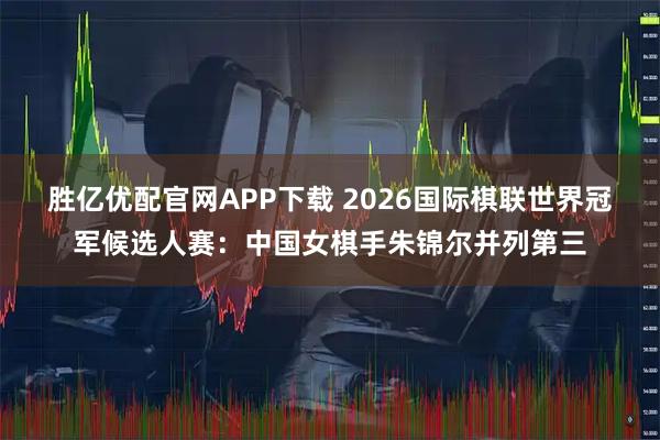 胜亿优配官网APP下载 2026国际棋联世界冠军候选人赛：中国女棋手朱锦尔并列第三