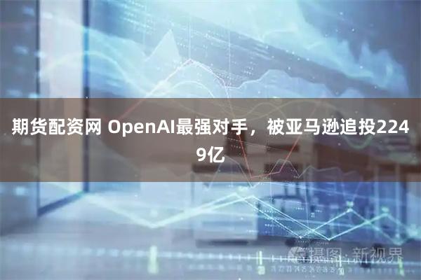期货配资网 OpenAI最强对手，被亚马逊追投2249亿