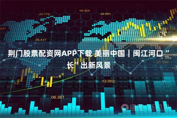 荆门股票配资网APP下载 美丽中国｜闽江河口“长”出新风景