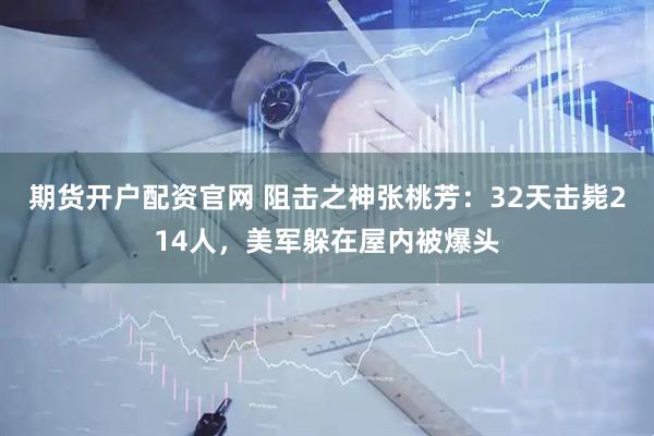 期货开户配资官网 阻击之神张桃芳：32天击毙214人，美军躲在屋内被爆头