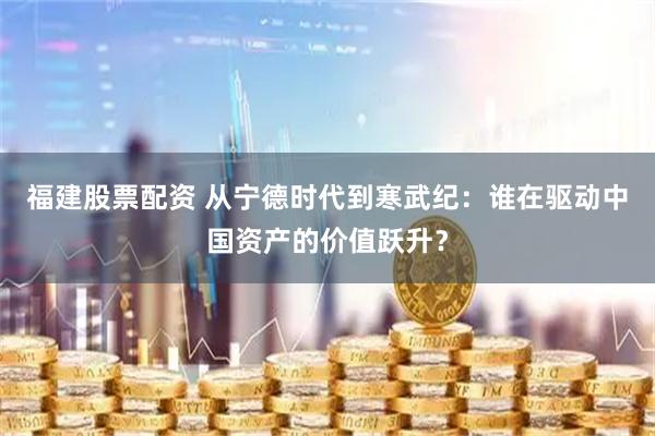 福建股票配资 从宁德时代到寒武纪：谁在驱动中国资产的价值跃升？