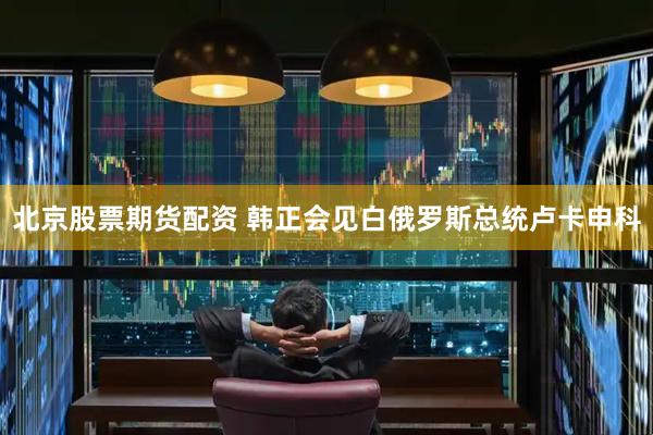 北京股票期货配资 韩正会见白俄罗斯总统卢卡申科