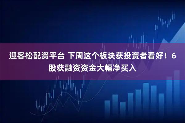 迎客松配资平台 下周这个板块获投资者看好!6股获融资资金大幅净买入
