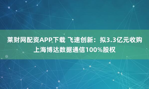 莱财网配资APP下载 飞速创新:拟3.3亿元收购上海博达数据通信100%股权