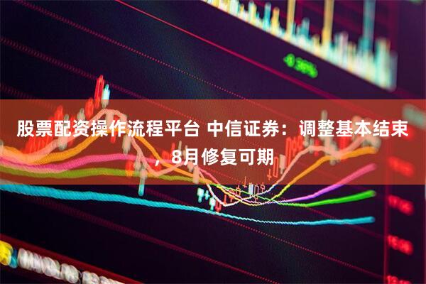 股票配资操作流程平台 中信证券：调整基本结束，8月修复可期